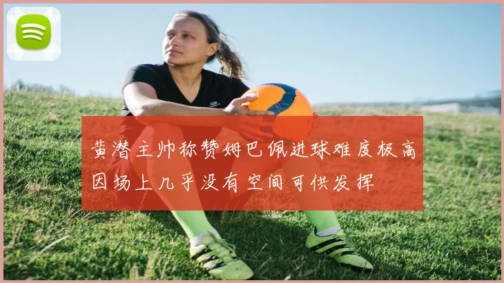 黄潜主帅称赞姆巴佩进球难度极高因场上几乎没有空间可供发挥