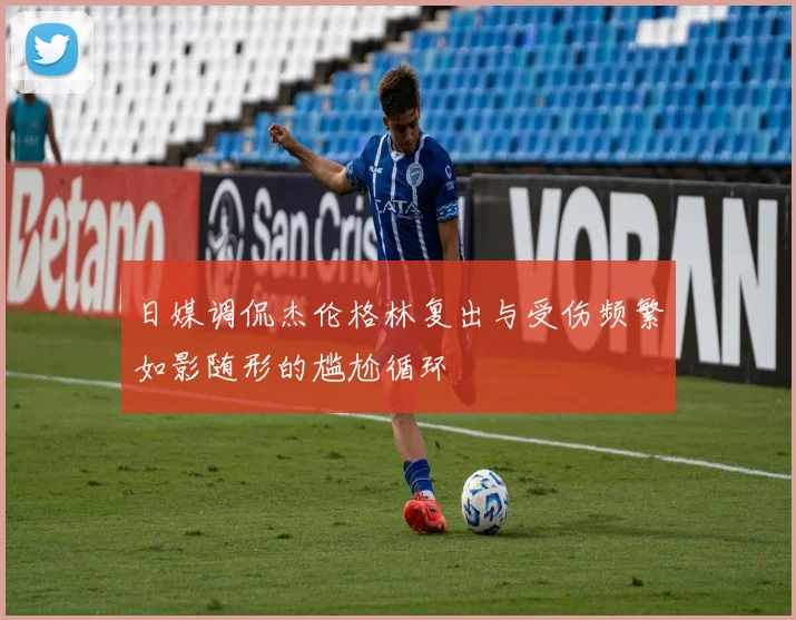 日媒调侃杰伦格林复出与受伤频繁如影随形的尴尬循环