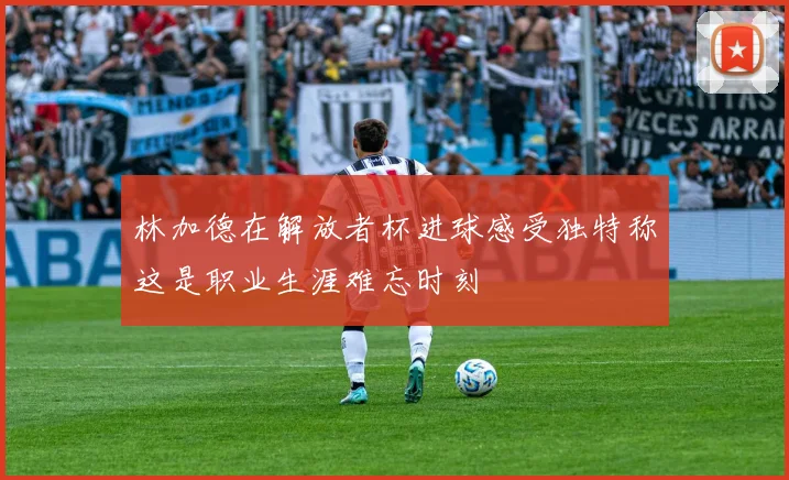 林加德在解放者杯进球感受独特称这是职业生涯难忘时刻