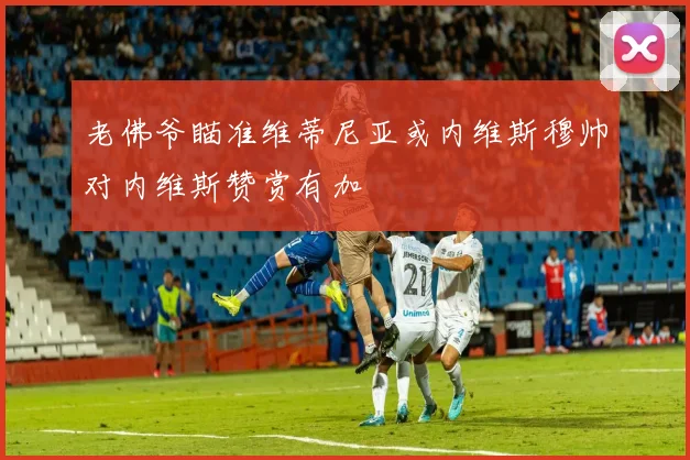 老佛爷瞄准维蒂尼亚或内维斯穆帅对内维斯赞赏有加