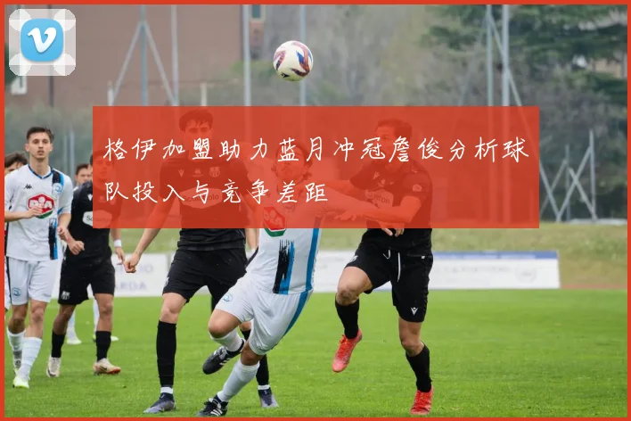 格伊加盟助力蓝月冲冠詹俊分析球队投入与竞争差距