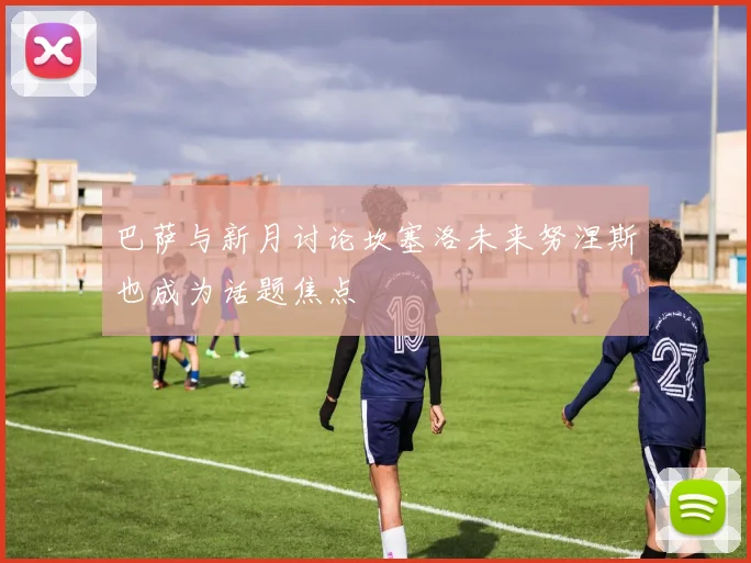 巴萨与新月讨论坎塞洛未来努涅斯也成为话题焦点