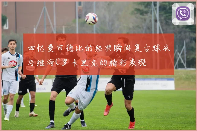 回忆曼市德比的经典瞬间复古球衣与继海C罗卡里克的精彩表现