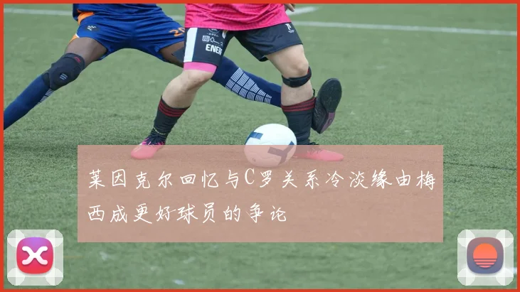 莱因克尔回忆与C罗关系冷淡缘由梅西成更好球员的争论