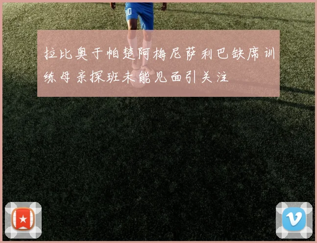 拉比奥于帕楚阿梅尼萨利巴缺席训练母亲探班未能见面引关注