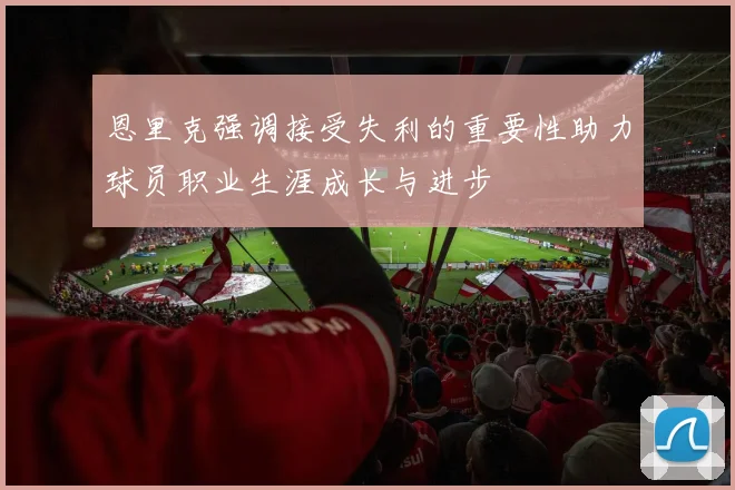 恩里克强调接受失利的重要性助力球员职业生涯成长与进步
