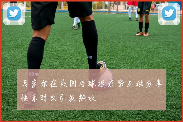 马奎尔在美国与球迷亲密互动分享快乐时刻引发热议