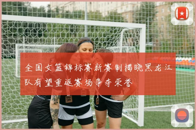 全国女篮锦标赛新赛制揭晓黑龙江队有望重返赛场争夺荣誉