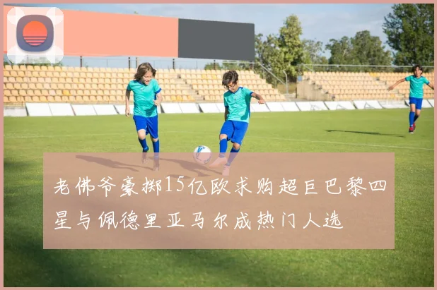 老佛爷豪掷15亿欧求购超巨巴黎四星与佩德里亚马尔成热门人选