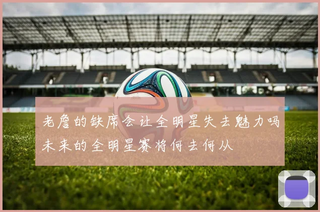 老詹的缺席会让全明星失去魅力吗未来的全明星赛将何去何从