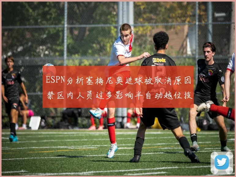 ESPN分析塞梅尼奥进球被取消原因禁区内人员过多影响半自动越位技术使用