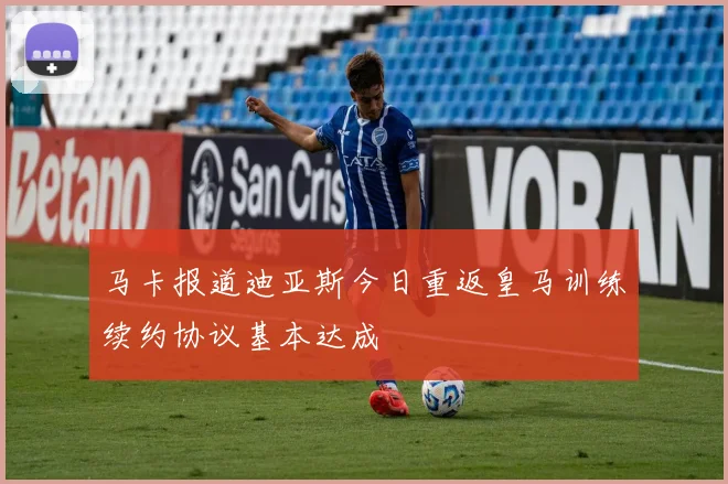 马卡报道迪亚斯今日重返皇马训练续约协议基本达成