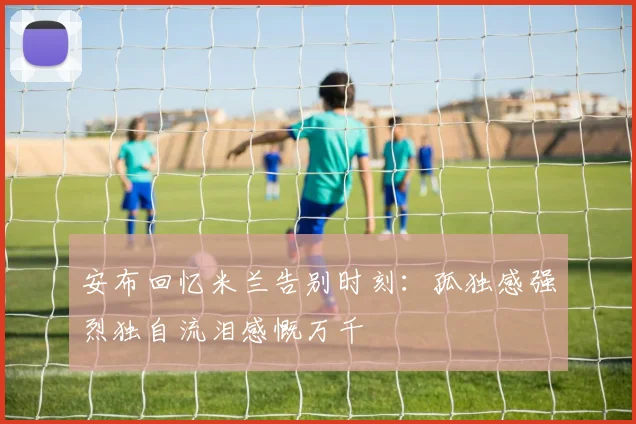 安布回忆米兰告别时刻：孤独感强烈独自流泪感慨万千